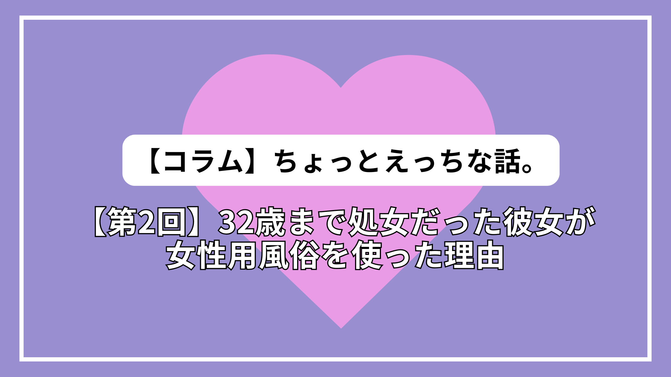 【第2回】ちょっとえっちな話。32歳まで処女だった彼女が 女性用風俗を使った理由